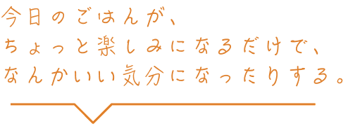 今日のごはんが、ちょっと楽しみになるだけで、なんかいい気分になったりする。