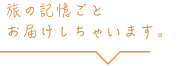 旅の記憶ごとお届けしちゃいます。